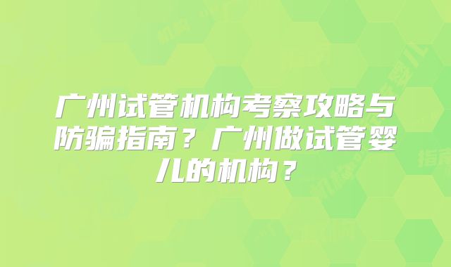 广州试管机构考察攻略与防骗指南？广州做试管婴儿的机构？