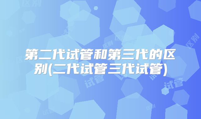 第二代试管和第三代的区别(二代试管三代试管)