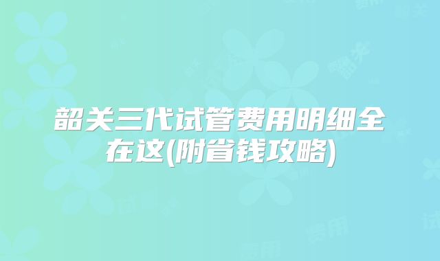 韶关三代试管费用明细全在这(附省钱攻略)
