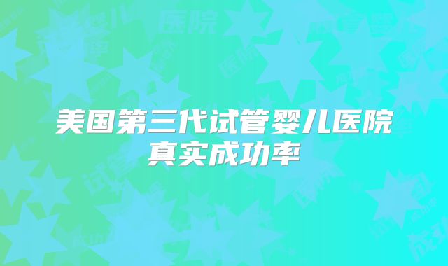美国第三代试管婴儿医院真实成功率