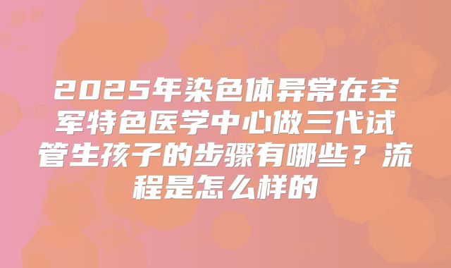 2025年染色体异常在空军特色医学中心做三代试管生孩子的步骤有哪些?流程是怎么样的