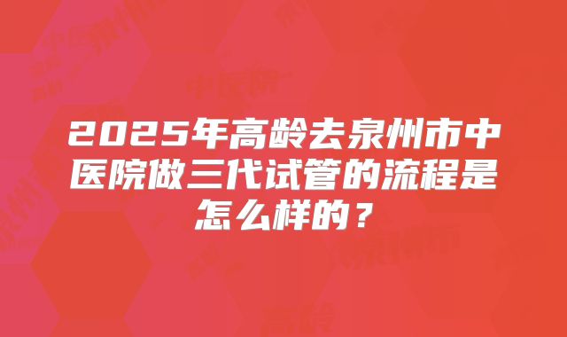 2025年高龄去泉州市中医院做三代试管的流程是怎么样的？