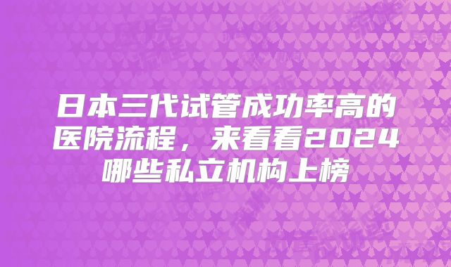 日本三代试管成功率高的医院流程，来看看2024哪些私立机构上榜