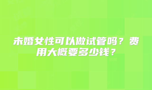 未婚女性可以做试管吗?费用大概要多少钱?