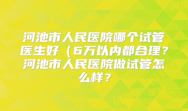 河池市人民医院哪个试管医生好(6万以内都合理?河池市人民医院做试管怎么样?