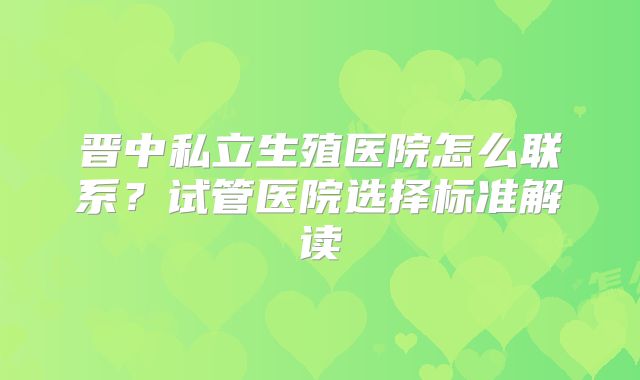 晋中私立生殖医院怎么联系？试管医院选择标准解读