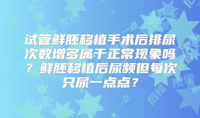 试管鲜胚移植手术后排尿次数增多属于正常现象吗?鲜胚移植后尿频但每次只尿一点点?