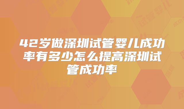42岁做深圳试管婴儿成功率有多少怎么提高深圳试管成功率