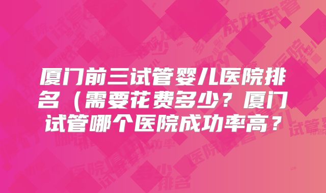 厦门前三试管婴儿医院排名(需要花费多少?厦门试管哪个医院成功率高?