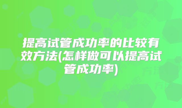 提高试管成功率的比较有效方法(怎样做可以提高试管成功率)