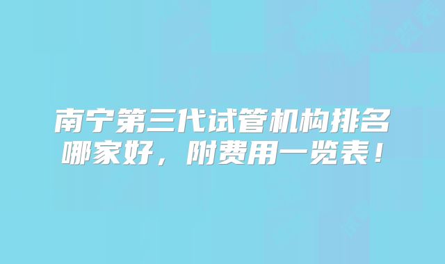 南宁第三代试管机构排名哪家好，附费用一览表！