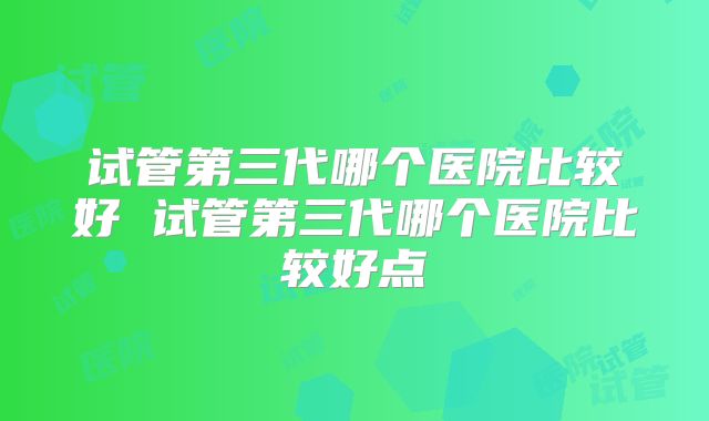 试管第三代哪个医院比较好 试管第三代哪个医院比较好点