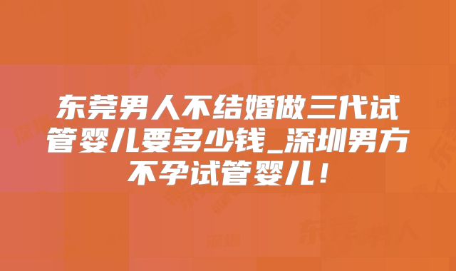 东莞男人不结婚做三代试管婴儿要多少钱_深圳男方不孕试管婴儿！
