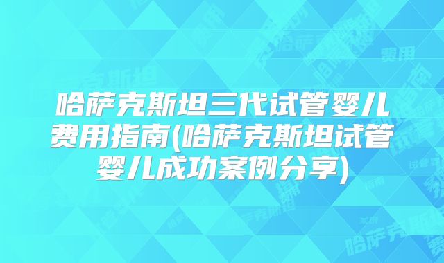 哈萨克斯坦三代试管婴儿费用指南(哈萨克斯坦试管婴儿成功案例分享)