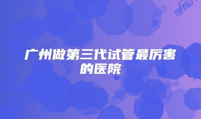 广州做第三代试管最厉害的医院