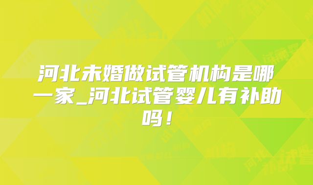 河北未婚做试管机构是哪一家_河北试管婴儿有补助吗！