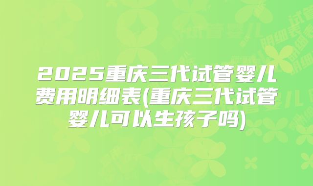 2025重庆三代试管婴儿费用明细表(重庆三代试管婴儿可以生孩子吗)