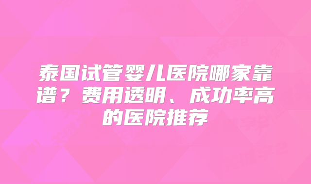 泰国试管婴儿医院哪家靠谱?费用透明、成功率高的医院推荐