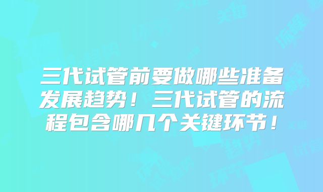 三代试管前要做哪些准备发展趋势！三代试管的流程包含哪几个关键环节！