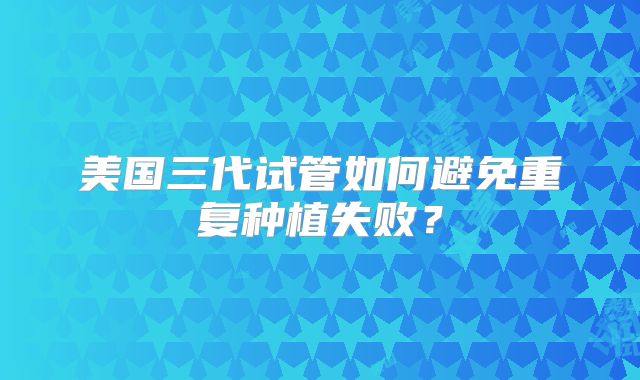 美国三代试管如何避免重复种植失败？