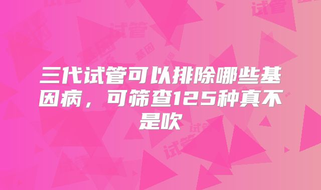三代试管可以排除哪些基因病,可筛查125种真不是吹