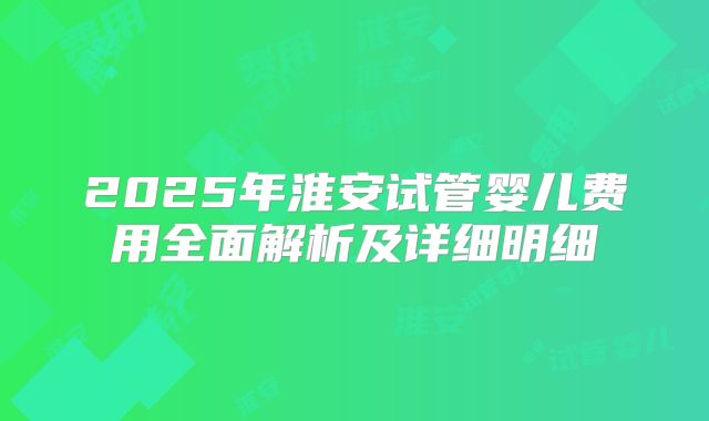 2025年淮安试管婴儿费用全面解析及详细明细
