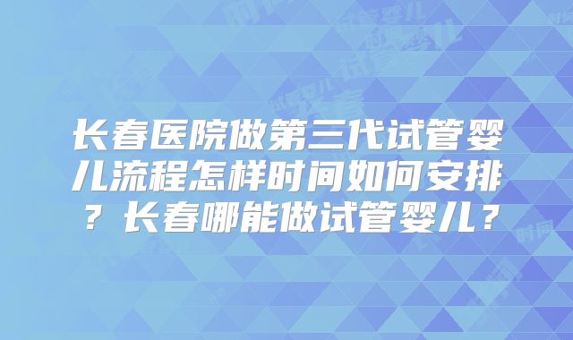 长春医院做第三代试管婴儿流程怎样时间如何安排？长春哪能做试管婴儿？