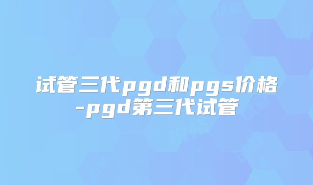 试管三代pgd和pgs价格-pgd第三代试管