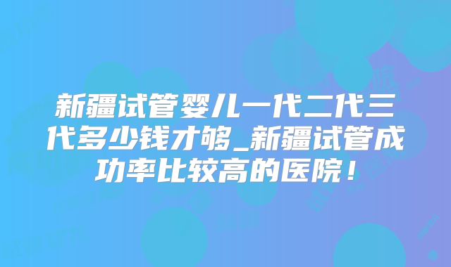新疆试管婴儿一代二代三代多少钱才够_新疆试管成功率比较高的医院！