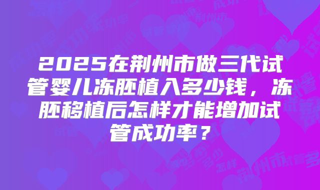 2025在荆州市做三代试管婴儿冻胚植入多少钱，冻胚移植后怎样才能增加试管成功率？