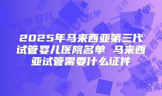 2025年马来西亚第三代试管婴儿医院名单 马来西亚试管需要什么证件