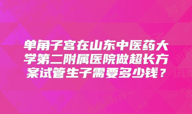 单角子宫在山东中医药大学第二附属医院做超长方案试管生子需要多少钱?