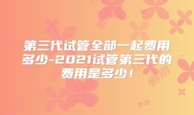 第三代试管全部一起费用多少-2021试管第三代的费用是多少!
