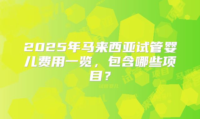 2025年马来西亚试管婴儿费用一览，包含哪些项目？