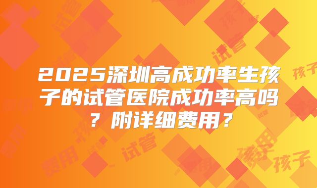 2025深圳高成功率生孩子的试管医院成功率高吗?附详细费用?
