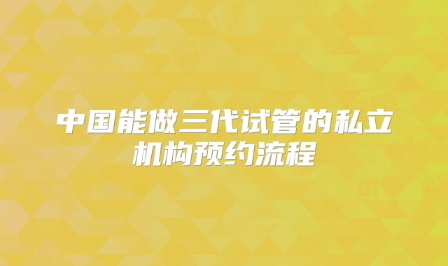 中国能做三代试管的私立机构预约流程