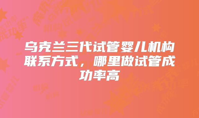 乌克兰三代试管婴儿机构联系方式，哪里做试管成功率高