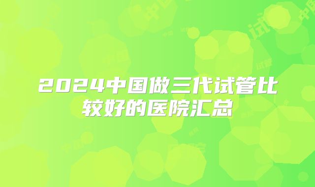 2024中国做三代试管比较好的医院汇总