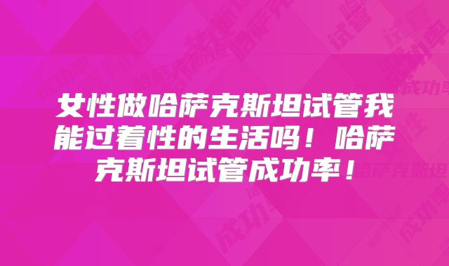 女性做哈萨克斯坦试管我能过着性的生活吗!哈萨克斯坦试管成功率!
