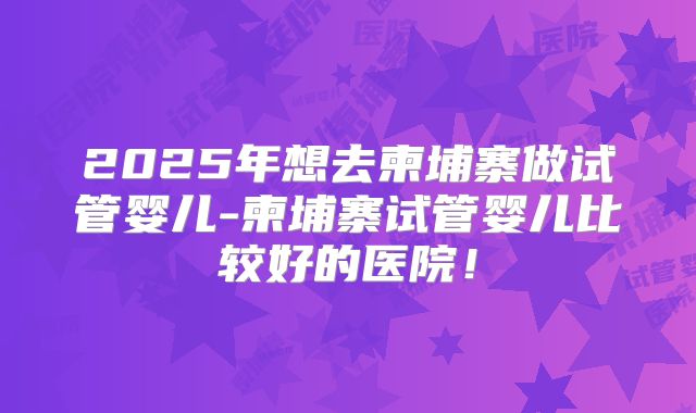 2025年想去柬埔寨做试管婴儿-柬埔寨试管婴儿比较好的医院!