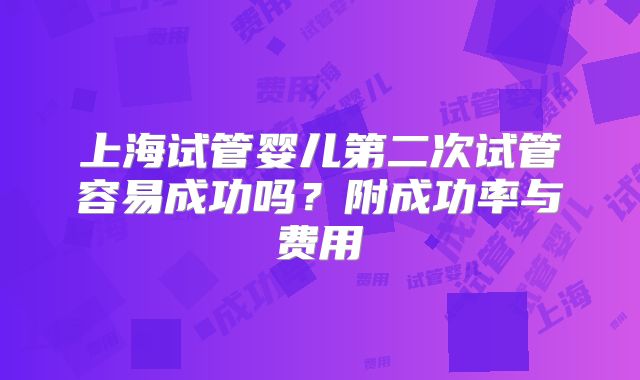 上海试管婴儿第二次试管容易成功吗?附成功率与费用