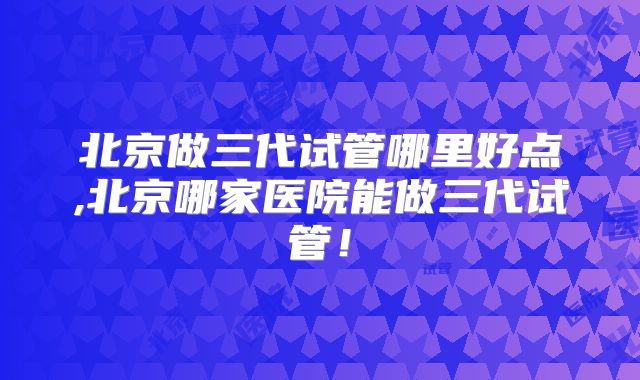 北京做三代试管哪里好点,北京哪家医院能做三代试管!