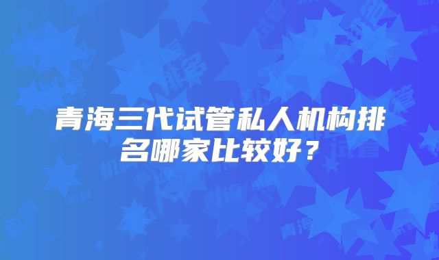 青海三代试管私人机构排名哪家比较好?