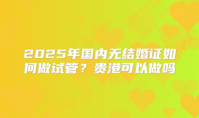 2025年国内无结婚证如何做试管?贵港可以做吗
