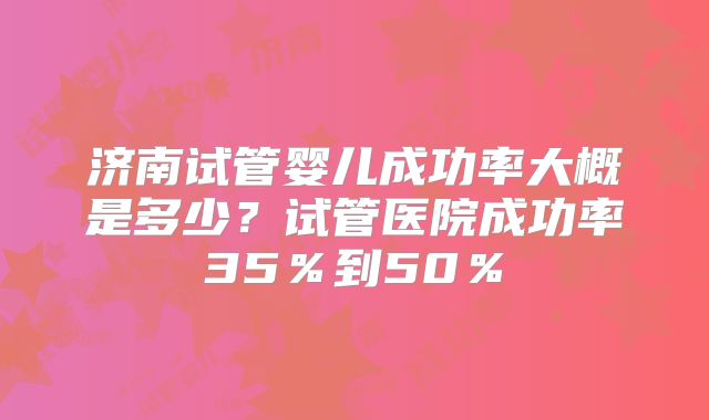 济南试管婴儿成功率大概是多少?试管医院成功率35%到50%