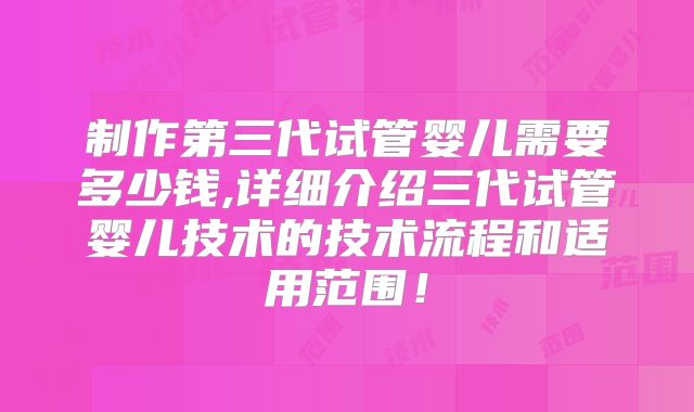 制作第三代试管婴儿需要多少钱,详细介绍三代试管婴儿技术的技术流程和适用范围！