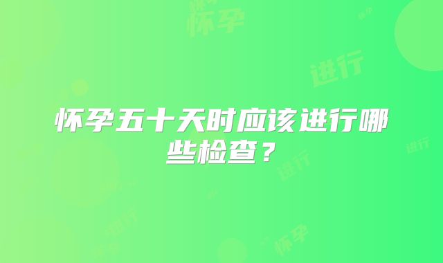 怀孕五十天时应该进行哪些检查？