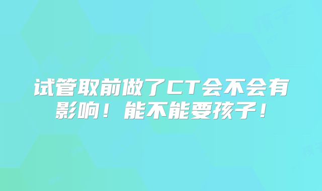 试管取前做了CT会不会有影响!能不能要孩子!