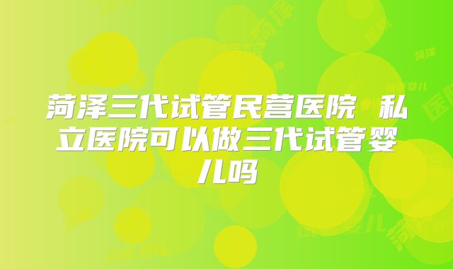 菏泽三代试管民营医院 私立医院可以做三代试管婴儿吗