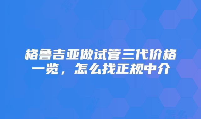 格鲁吉亚做试管三代价格一览，怎么找正规中介